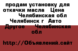 продам установку для откачки масла › Цена ­ 29 000 - Челябинская обл., Челябинск г. Авто » Другое   . Челябинская обл.